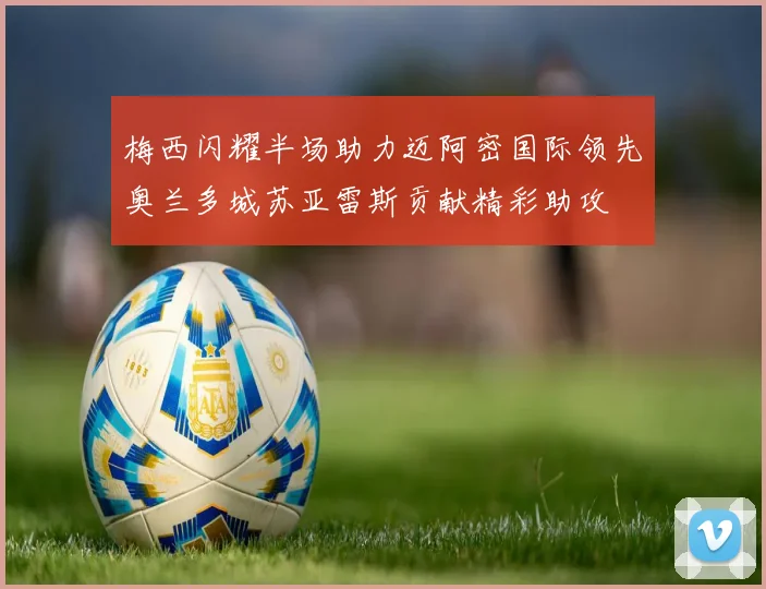 梅西闪耀半场助力迈阿密国际领先奥兰多城苏亚雷斯贡献精彩助攻