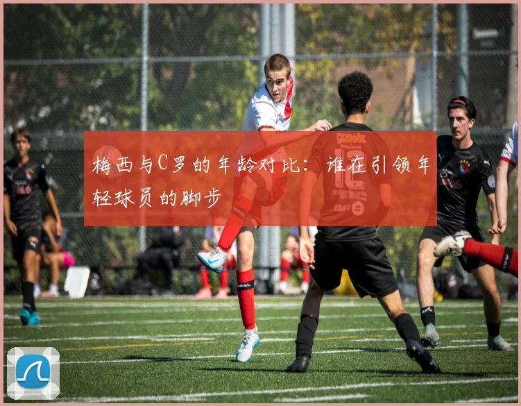 梅西与C罗的年龄对比：谁在引领年轻球员的脚步