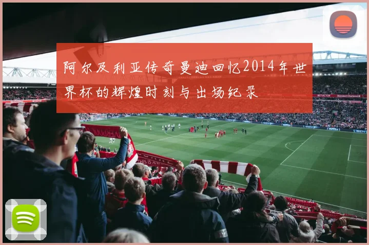 阿尔及利亚传奇曼迪回忆2014年世界杯的辉煌时刻与出场纪录