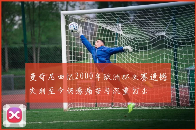 曼奇尼回忆2000年欧洲杯决赛遗憾失利至今仍感痛苦与沉重打击