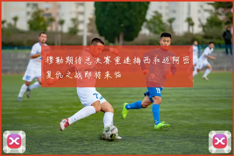 穆勒期待总决赛重逢梅西和迈阿密复仇之战即将来临