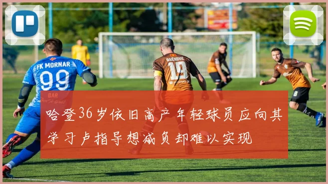 哈登36岁依旧高产年轻球员应向其学习卢指导想减负却难以实现