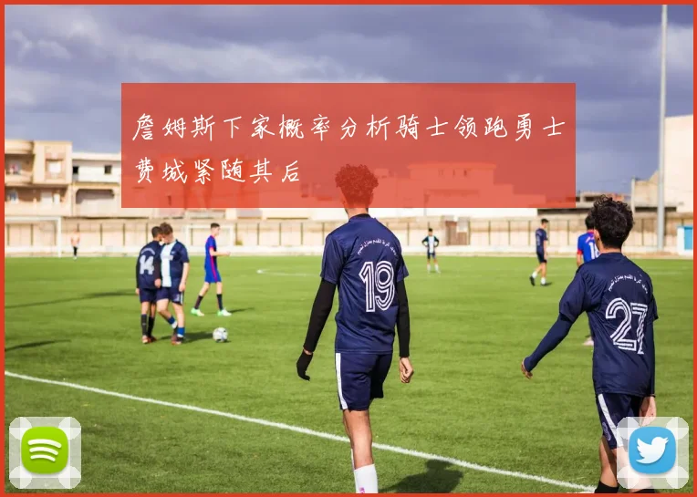 詹姆斯下家概率分析骑士领跑勇士费城紧随其后