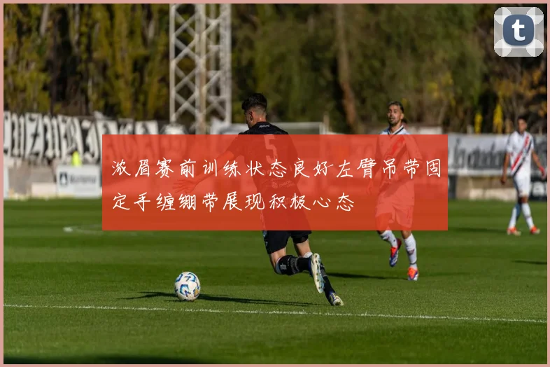 浓眉赛前训练状态良好左臂吊带固定手缠绷带展现积极心态