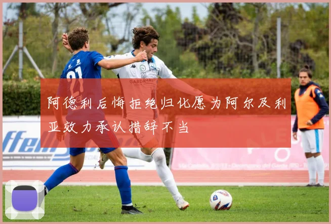 阿德利后悔拒绝归化愿为阿尔及利亚效力承认措辞不当