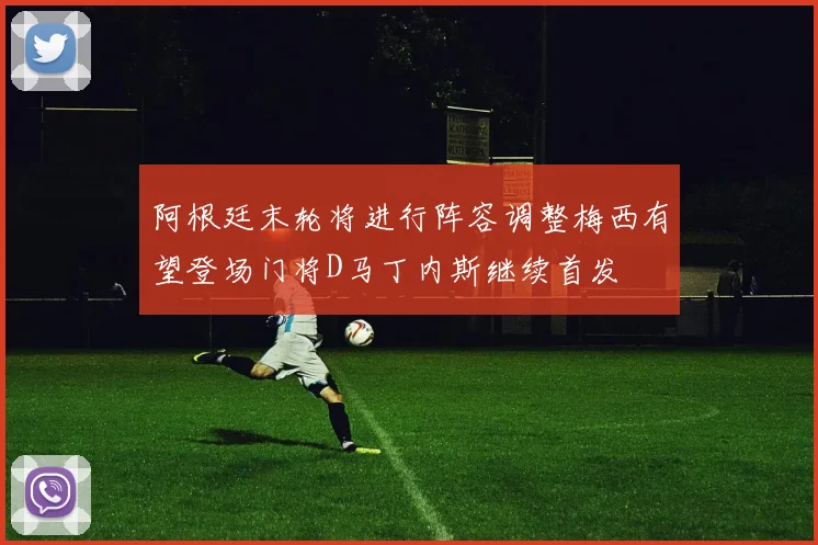 阿根廷末轮将进行阵容调整梅西有望登场门将D马丁内斯继续首发