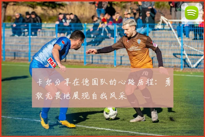 卡尔分享在德国队的心路历程：勇敢无畏地展现自我风采