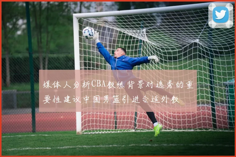 媒体人分析CBA教练背景对选秀的重要性建议中国男篮引进合适外教
