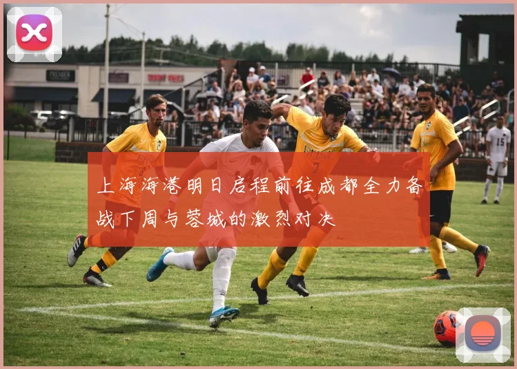 上海海港明日启程前往成都全力备战下周与蓉城的激烈对决