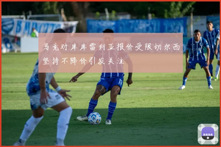 马竞对库库雷利亚报价受限切尔西坚持不降价引发关注