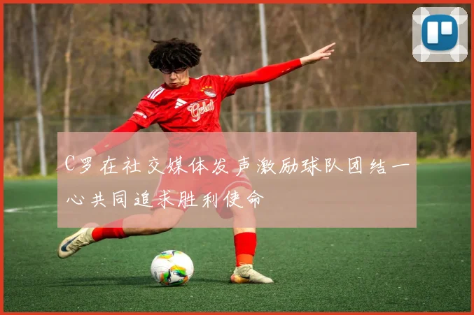 C罗在社交媒体发声激励球队团结一心共同追求胜利使命