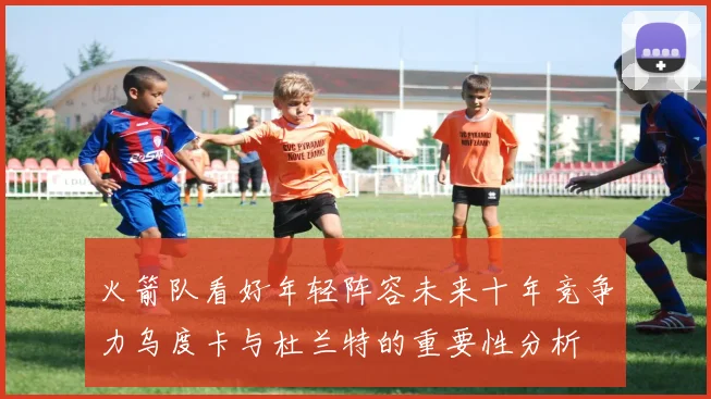 火箭队看好年轻阵容未来十年竞争力乌度卡与杜兰特的重要性分析