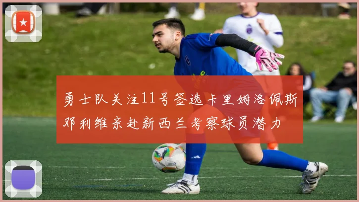 勇士队关注11号签选卡里姆洛佩斯邓利维亲赴新西兰考察球员潜力